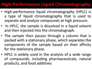 High-Performance Liquid Chromatography
• High-performance liquid chromatography (HPLC) is
a type of liquid chromatography that is used to
separate and analyze compounds at high pressure.
• In HPLC, the sample is dissolved in a liquid solvent
and then injected into the chromatograph.
• The sample then passes through a column that is
packed with a stationary phase, which separates the
components of the sample based on their affinity
for the stationary phase.
• HPLC is widely used in the analysis of a wide range
of compounds, including pharmaceuticals, natural
products, and food additives
 