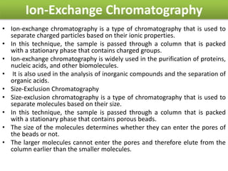 Ion-Exchange Chromatography
• Ion-exchange chromatography is a type of chromatography that is used to
separate charged particles based on their ionic properties.
• In this technique, the sample is passed through a column that is packed
with a stationary phase that contains charged groups.
• Ion-exchange chromatography is widely used in the purification of proteins,
nucleic acids, and other biomolecules.
• It is also used in the analysis of inorganic compounds and the separation of
organic acids.
• Size-Exclusion Chromatography
• Size-exclusion chromatography is a type of chromatography that is used to
separate molecules based on their size.
• In this technique, the sample is passed through a column that is packed
with a stationary phase that contains porous beads.
• The size of the molecules determines whether they can enter the pores of
the beads or not.
• The larger molecules cannot enter the pores and therefore elute from the
column earlier than the smaller molecules.
 