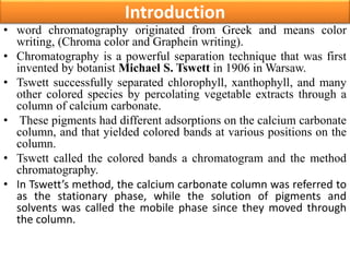 Introduction
• word chromatography originated from Greek and means color
writing, (Chroma color and Graphein writing).
• Chromatography is a powerful separation technique that was first
invented by botanist Michael S. Tswett in 1906 in Warsaw.
• Tswett successfully separated chlorophyll, xanthophyll, and many
other colored species by percolating vegetable extracts through a
column of calcium carbonate.
• These pigments had different adsorptions on the calcium carbonate
column, and that yielded colored bands at various positions on the
column.
• Tswett called the colored bands a chromatogram and the method
chromatography.
• In Tswett’s method, the calcium carbonate column was referred to
as the stationary phase, while the solution of pigments and
solvents was called the mobile phase since they moved through
the column.
 