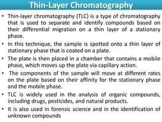 Thin-Layer Chromatography
• Thin-layer chromatography (TLC) is a type of chromatography
that is used to separate and identify compounds based on
their differential migration on a thin layer of a stationary
phase.
• In this technique, the sample is spotted onto a thin layer of
stationary phase that is coated on a plate.
• The plate is then placed in a chamber that contains a mobile
phase, which moves up the plate via capillary action.
• The components of the sample will move at different rates
on the plate based on their affinity for the stationary phase
and the mobile phase.
• TLC is widely used in the analysis of organic compounds,
including drugs, pesticides, and natural products.
• It is also used in forensic science and in the identification of
unknown compounds
 