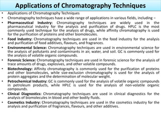 Applications of Chromatography Techniques
• Applications of Chromatography Techniques
• Chromatography techniques have a wide range of applications in various fields, including −
• Pharmaceutical Industry: Chromatography techniques are widely used in the
pharmaceutical industry for the analysis and purification of drugs. HPLC is the most
commonly used technique for the analysis of drugs, while affinity chromatography is used
for the purification of proteins and other biomolecules.
• Food Industry: Chromatography techniques are used in the food industry for the analysis
and purification of food additives, flavours, and fragrances.
• Environmental Science: Chromatography techniques are used in environmental science for
the analysis of pollutants and contaminants in air, water, and soil. GC is commonly used for
the analysis of volatile organic compounds.
• Forensic Science: Chromatography techniques are used in forensic science for the analysis of
trace amounts of drugs, explosives, and other volatile compounds.
• Biotechnology: Affinity chromatography is commonly used for the purification of proteins
and other biomolecules, while size-exclusion chromatography is used for the analysis of
protein aggregates and the determination of molecular weight.
• Petrochemical Industry: GC is commonly used for the analysis of volatile organic compounds
in petroleum products, while HPLC is used for the analysis of non-volatile organic
compounds.
• Clinical Diagnostics: Chromatography techniques are used in clinical diagnostics for the
analysis of biomolecules in blood and other bodily fluids.
• Cosmetics Industry: Chromatography techniques are used in the cosmetics industry for the
analysis and purification of fragrances, flavours, and other additives.
 