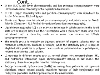 Cont...
• In the 1930’s, thin layer chromatography and ion exchange chromatography were
introduced as new chromatographic separation techniques.
• In 1941, paper chromatography and partition chromatography were introduced by
Archer Martin and Richard Synge.
• Martin and Synge also introduced gas chromatography and jointly won the Noble
Prize in Chemistry 1952 for their invention of partition chromatography.
• Liquid chromatography (LC) is an analytical technique in which species in the liquid
state are separated based on their interaction with a stationary phase and then
introduced into a detector, such as a mass spectrometer or UV-Vis
spectrophotometer.
• The mobile phase is typically an aqueous solution of organic solvents such as
methanol, acetonitrile, propanol or hexane, while the stationary phase is bare or
alkylated silica particles or polymer beads such as polysaccharide or polystyrene,
housed in a stainless steel column.
• LC operates in different modes such as normal phase (NP), reversed-phase (RP),
and hydrophilic interaction liquid chromatography (HILIC). In NP mode, the
stationary phase is more polar than the mobile phase.
• Polycyclic aromatic hydrocarbons (PAHs) are among these pollutants that represent
significant threats toward aquatic organisms because of their carcinogenic and
mutagenic properties and their persistence in the environment.
 