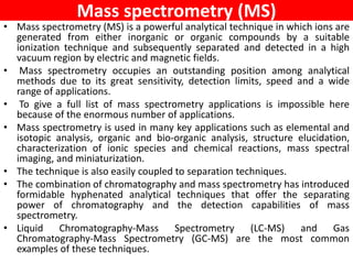 Mass spectrometry (MS)
• Mass spectrometry (MS) is a powerful analytical technique in which ions are
generated from either inorganic or organic compounds by a suitable
ionization technique and subsequently separated and detected in a high
vacuum region by electric and magnetic fields.
• Mass spectrometry occupies an outstanding position among analytical
methods due to its great sensitivity, detection limits, speed and a wide
range of applications.
• To give a full list of mass spectrometry applications is impossible here
because of the enormous number of applications.
• Mass spectrometry is used in many key applications such as elemental and
isotopic analysis, organic and bio-organic analysis, structure elucidation,
characterization of ionic species and chemical reactions, mass spectral
imaging, and miniaturization.
• The technique is also easily coupled to separation techniques.
• The combination of chromatography and mass spectrometry has introduced
formidable hyphenated analytical techniques that offer the separating
power of chromatography and the detection capabilities of mass
spectrometry.
• Liquid Chromatography-Mass Spectrometry (LC-MS) and Gas
Chromatography-Mass Spectrometry (GC-MS) are the most common
examples of these techniques.
 