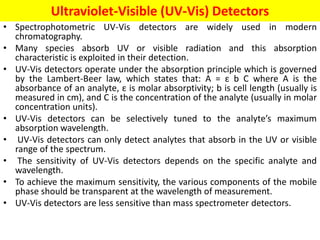 Ultraviolet-Visible (UV-Vis) Detectors
• Spectrophotometric UV-Vis detectors are widely used in modern
chromatography.
• Many species absorb UV or visible radiation and this absorption
characteristic is exploited in their detection.
• UV-Vis detectors operate under the absorption principle which is governed
by the Lambert-Beer law, which states that: A = ε b C where A is the
absorbance of an analyte, ε is molar absorptivity; b is cell length (usually is
measured in cm), and C is the concentration of the analyte (usually in molar
concentration units).
• UV-Vis detectors can be selectively tuned to the analyte’s maximum
absorption wavelength.
• UV-Vis detectors can only detect analytes that absorb in the UV or visible
range of the spectrum.
• The sensitivity of UV-Vis detectors depends on the specific analyte and
wavelength.
• To achieve the maximum sensitivity, the various components of the mobile
phase should be transparent at the wavelength of measurement.
• UV-Vis detectors are less sensitive than mass spectrometer detectors.
 