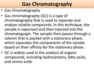 Gas Chromatography
• Gas Chromatography
• Gas chromatography (GC) is a type of
chromatography that is used to separate and
analyse volatile compounds. In this technique, the
sample is vaporized and then injected into the
chromatograph. The sample then passes through a
column that is packed with a stationary phase,
which separates the components of the sample
based on their affinity for the stationary phase.
• GC is widely used in the analysis of organic
compounds, including hydrocarbons, fatty acids,
and amino acids
 
