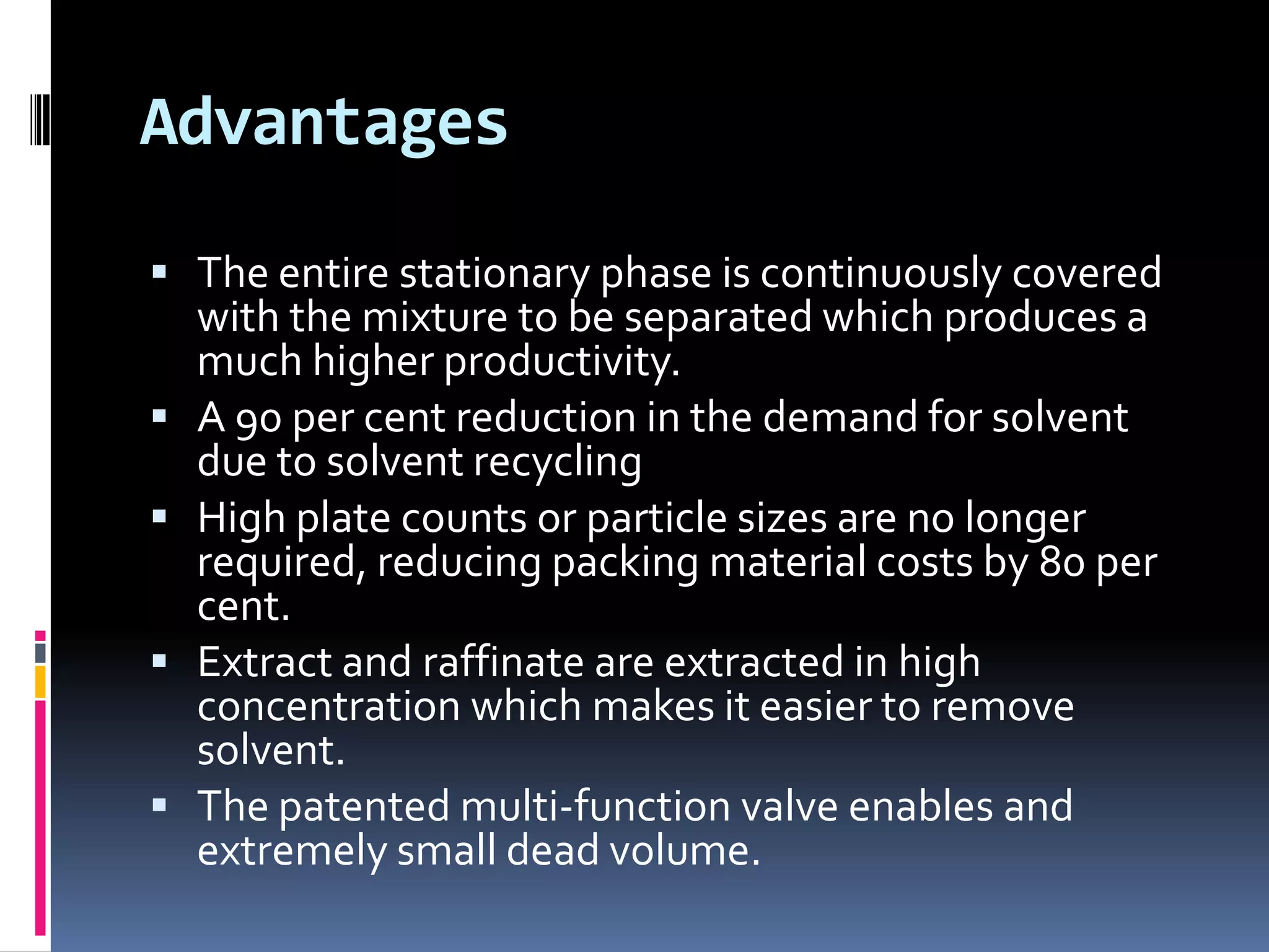 Advantages
 The entire stationary phase is continuously covered
with the mixture to be separated which produces a
much higher productivity.
 A 90 per cent reduction in the demand for solvent
due to solvent recycling
 High plate counts or particle sizes are no longer
required, reducing packing material costs by 80 per
cent.
 Extract and raffinate are extracted in high
concentration which makes it easier to remove
solvent.
 The patented multi-function valve enables and
extremely small dead volume.
 