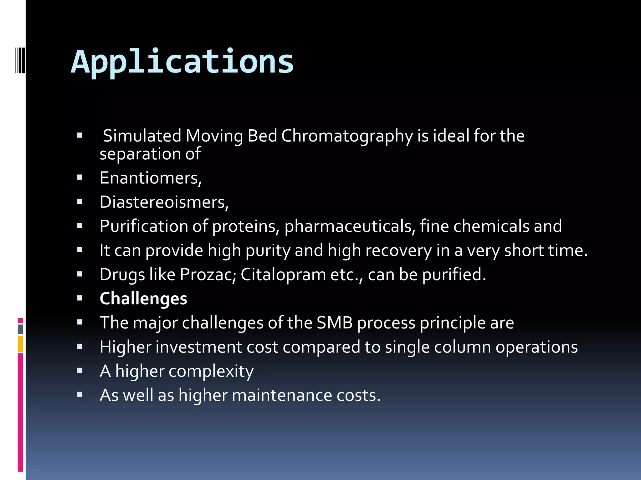 Applications
 Simulated Moving Bed Chromatography is ideal for the
separation of
 Enantiomers,
 Diastereoismers,
 Purification of proteins, pharmaceuticals, fine chemicals and
 It can provide high purity and high recovery in a very short time.
 Drugs like Prozac; Citalopram etc., can be purified.
 Challenges
 The major challenges of the SMB process principle are
 Higher investment cost compared to single column operations
 A higher complexity
 As well as higher maintenance costs.
 