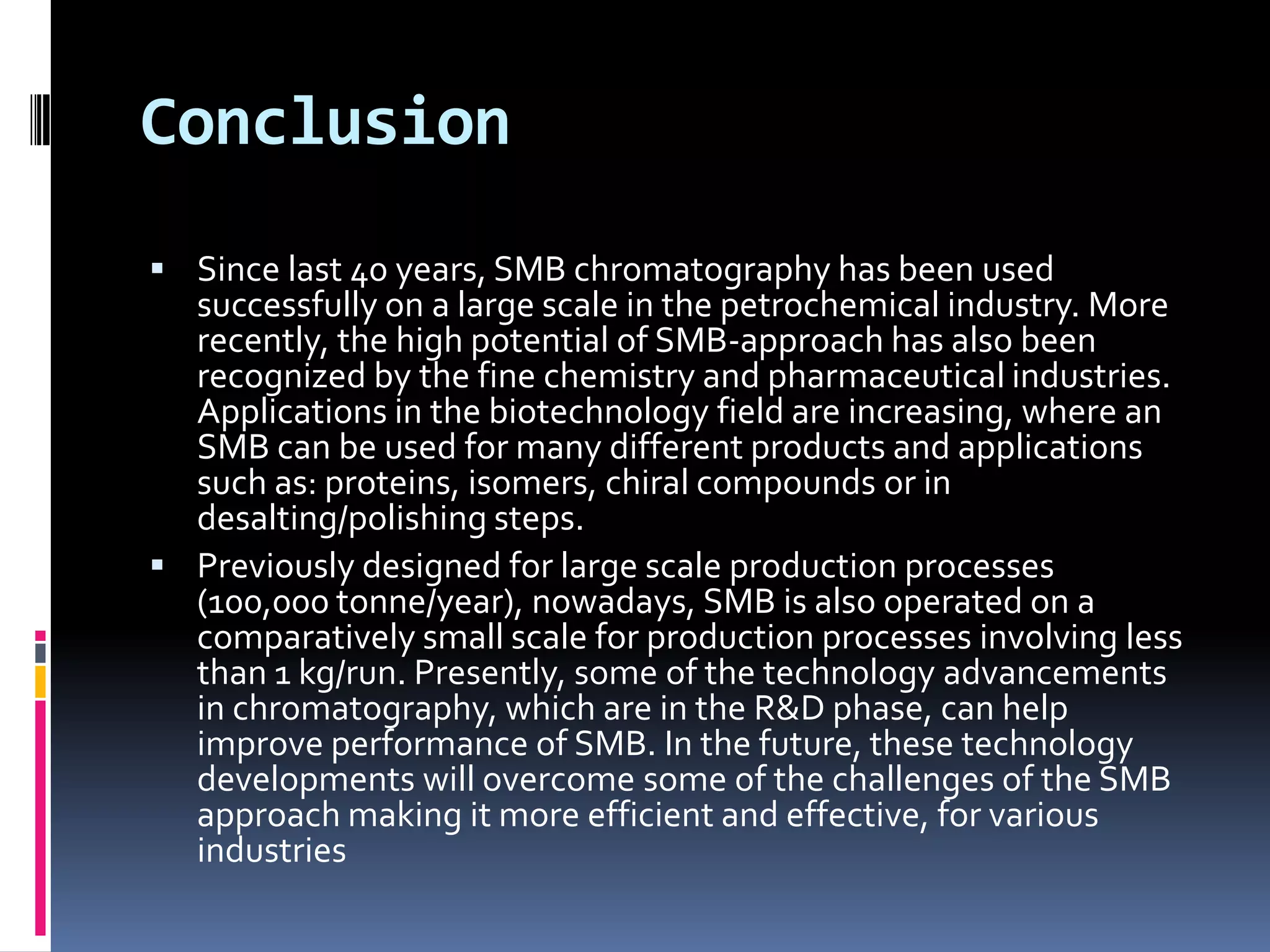 Conclusion
 Since last 40 years, SMB chromatography has been used
successfully on a large scale in the petrochemical industry. More
recently, the high potential of SMB-approach has also been
recognized by the fine chemistry and pharmaceutical industries.
Applications in the biotechnology field are increasing, where an
SMB can be used for many different products and applications
such as: proteins, isomers, chiral compounds or in
desalting/polishing steps.
 Previously designed for large scale production processes
(100,000 tonne/year), nowadays, SMB is also operated on a
comparatively small scale for production processes involving less
than 1 kg/run. Presently, some of the technology advancements
in chromatography, which are in the R&D phase, can help
improve performance of SMB. In the future, these technology
developments will overcome some of the challenges of the SMB
approach making it more efficient and effective, for various
industries
 