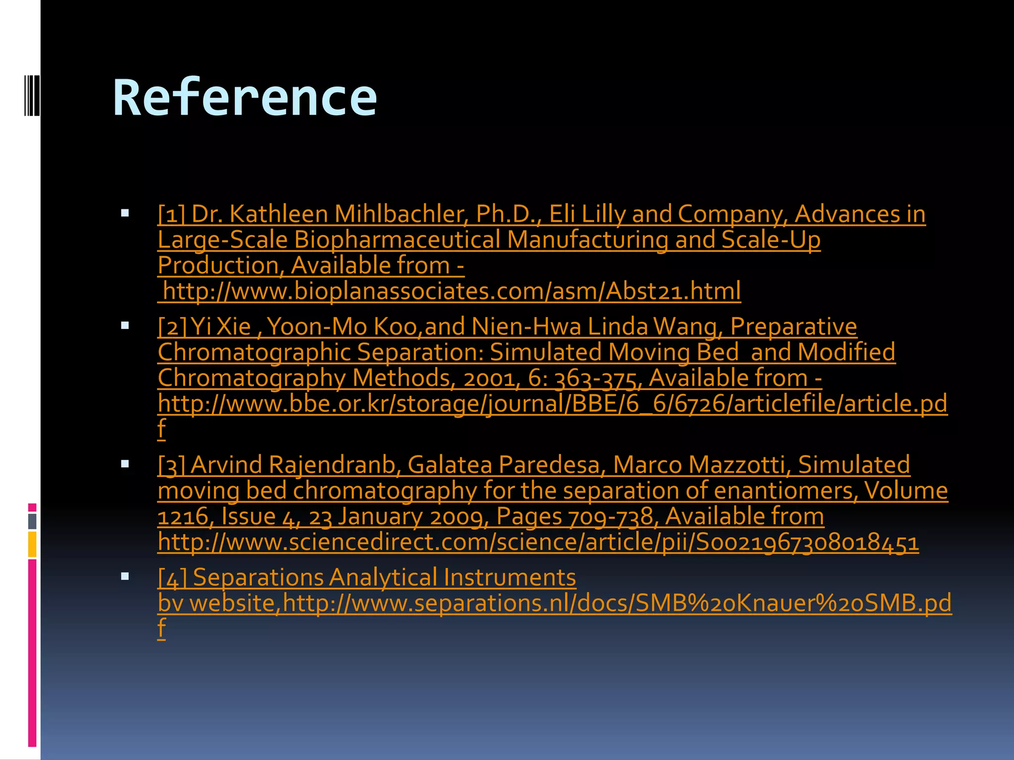 Reference
 [1] Dr. Kathleen Mihlbachler, Ph.D., Eli Lilly and Company, Advances in
Large-Scale Biopharmaceutical Manufacturing and Scale-Up
Production, Available from -
http://www.bioplanassociates.com/asm/Abst21.html
 [2]Yi Xie ,Yoon-Mo Koo,and Nien-Hwa LindaWang, Preparative
Chromatographic Separation: Simulated Moving Bed and Modified
Chromatography Methods, 2001, 6: 363-375, Available from -
http://www.bbe.or.kr/storage/journal/BBE/6_6/6726/articlefile/article.pd
f
 [3]Arvind Rajendranb, Galatea Paredesa, Marco Mazzotti, Simulated
moving bed chromatography for the separation of enantiomers,Volume
1216, Issue 4, 23 January 2009, Pages 709-738, Available from
http://www.sciencedirect.com/science/article/pii/S0021967308018451
 [4] Separations Analytical Instruments
bv website,http://www.separations.nl/docs/SMB%20Knauer%20SMB.pd
f
 