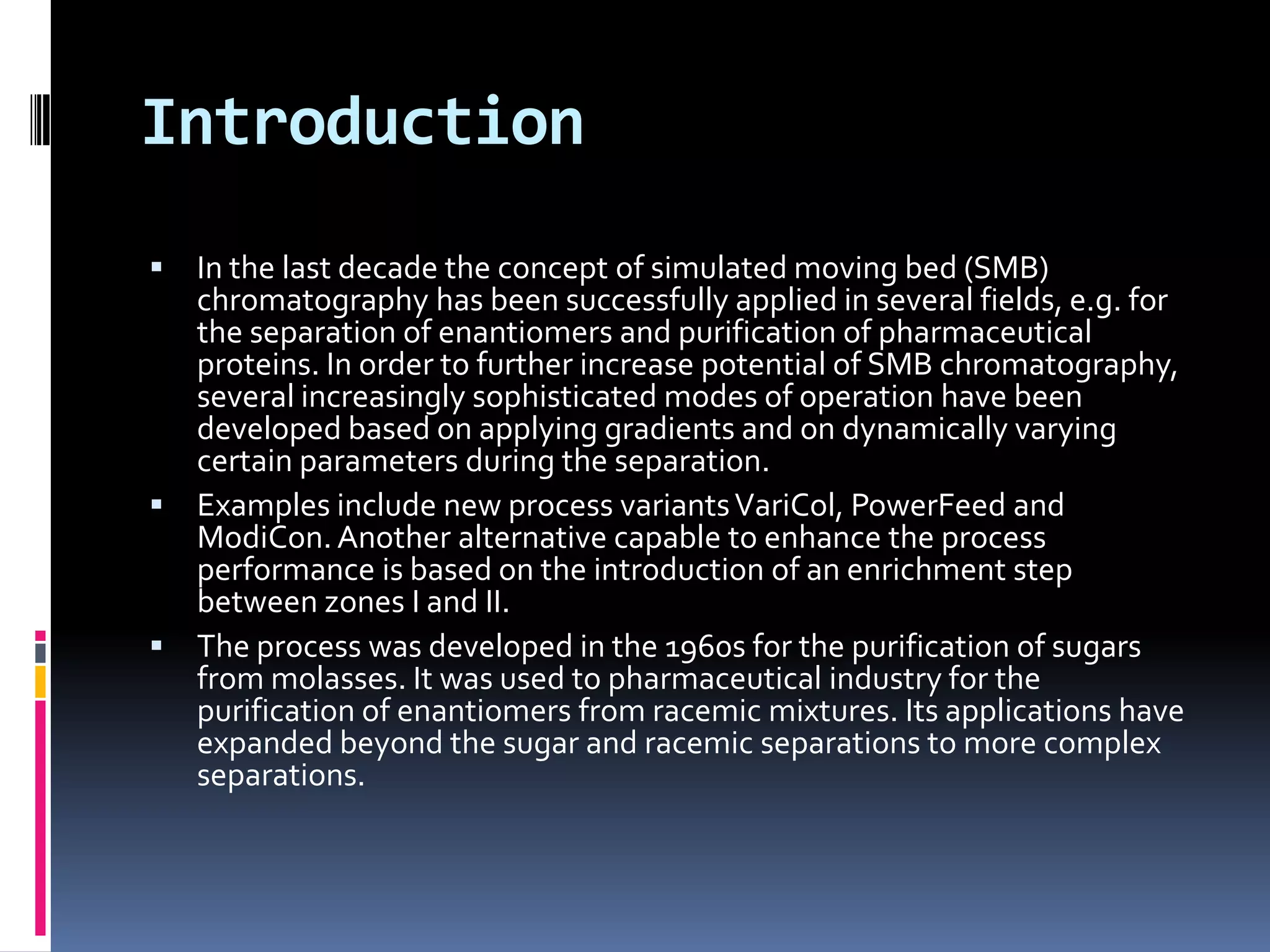 Introduction
 In the last decade the concept of simulated moving bed (SMB)
chromatography has been successfully applied in several fields, e.g. for
the separation of enantiomers and purification of pharmaceutical
proteins. In order to further increase potential of SMB chromatography,
several increasingly sophisticated modes of operation have been
developed based on applying gradients and on dynamically varying
certain parameters during the separation.
 Examples include new process variantsVariCol, PowerFeed and
ModiCon. Another alternative capable to enhance the process
performance is based on the introduction of an enrichment step
between zones I and II.
 The process was developed in the 1960s for the purification of sugars
from molasses. It was used to pharmaceutical industry for the
purification of enantiomers from racemic mixtures. Its applications have
expanded beyond the sugar and racemic separations to more complex
separations.
 