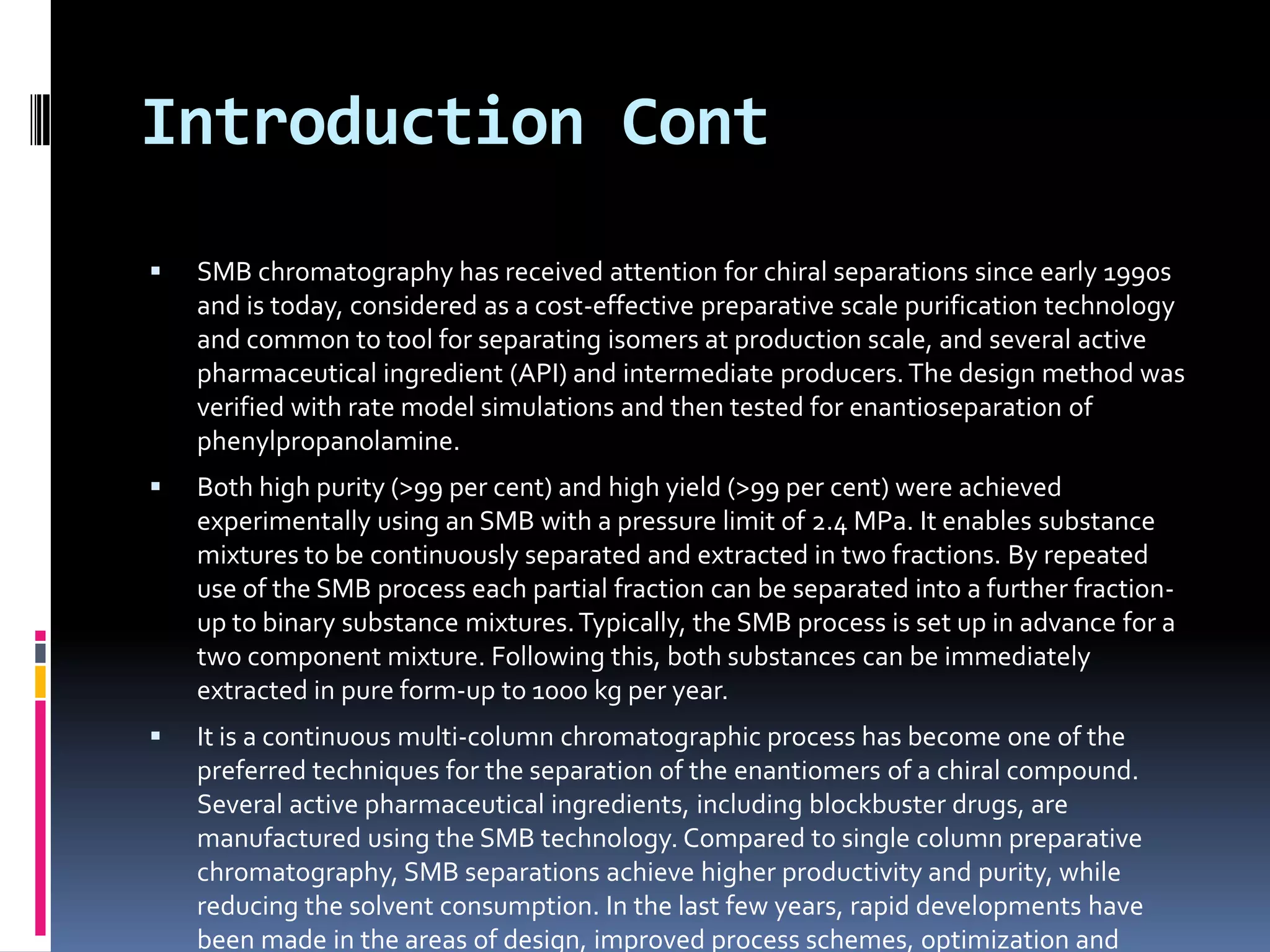 Introduction Cont
 SMB chromatography has received attention for chiral separations since early 1990s
and is today, considered as a cost-effective preparative scale purification technology
and common to tool for separating isomers at production scale, and several active
pharmaceutical ingredient (API) and intermediate producers. The design method was
verified with rate model simulations and then tested for enantioseparation of
phenylpropanolamine.
 Both high purity (>99 per cent) and high yield (>99 per cent) were achieved
experimentally using an SMB with a pressure limit of 2.4 MPa. It enables substance
mixtures to be continuously separated and extracted in two fractions. By repeated
use of the SMB process each partial fraction can be separated into a further fraction-
up to binary substance mixtures.Typically, the SMB process is set up in advance for a
two component mixture. Following this, both substances can be immediately
extracted in pure form-up to 1000 kg per year.
 It is a continuous multi-column chromatographic process has become one of the
preferred techniques for the separation of the enantiomers of a chiral compound.
Several active pharmaceutical ingredients, including blockbuster drugs, are
manufactured using the SMB technology. Compared to single column preparative
chromatography, SMB separations achieve higher productivity and purity, while
reducing the solvent consumption. In the last few years, rapid developments have
been made in the areas of design, improved process schemes, optimization and
 