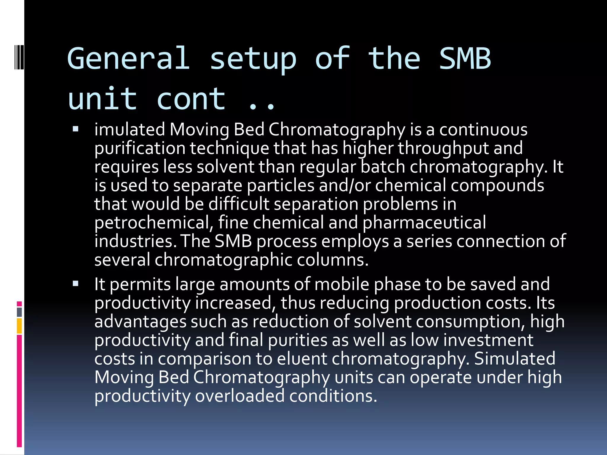 General setup of the SMB
unit cont ..
 imulated Moving Bed Chromatography is a continuous
purification technique that has higher throughput and
requires less solvent than regular batch chromatography. It
is used to separate particles and/or chemical compounds
that would be difficult separation problems in
petrochemical, fine chemical and pharmaceutical
industries.The SMB process employs a series connection of
several chromatographic columns.
 It permits large amounts of mobile phase to be saved and
productivity increased, thus reducing production costs. Its
advantages such as reduction of solvent consumption, high
productivity and final purities as well as low investment
costs in comparison to eluent chromatography. Simulated
Moving Bed Chromatography units can operate under high
productivity overloaded conditions.
 