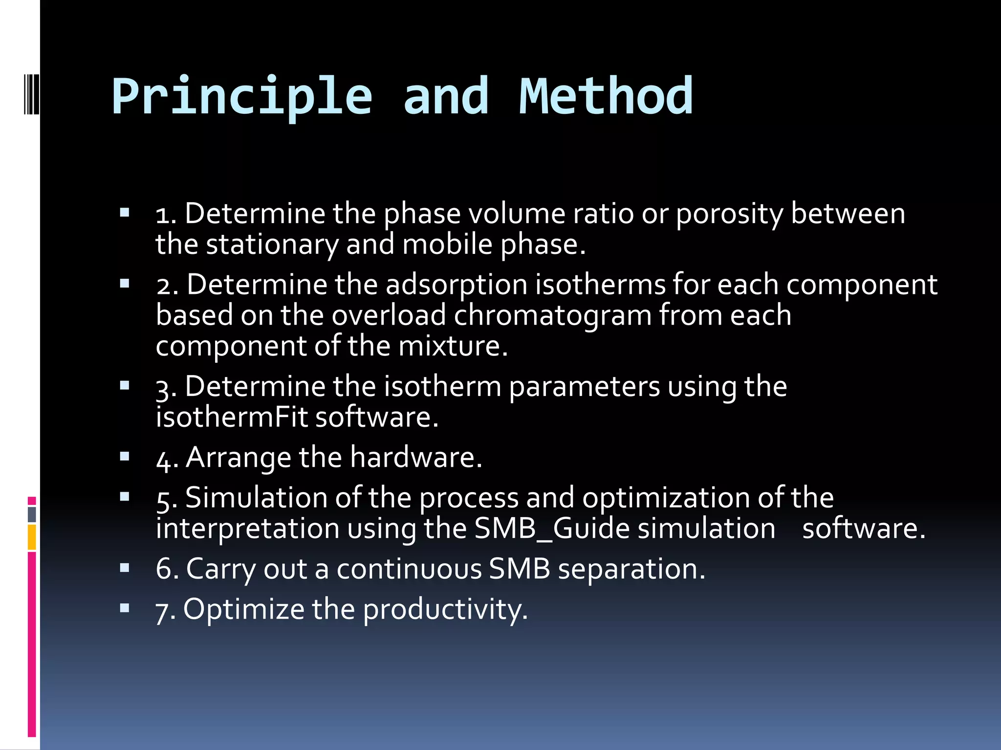 Principle and Method
 1. Determine the phase volume ratio or porosity between
the stationary and mobile phase.
 2. Determine the adsorption isotherms for each component
based on the overload chromatogram from each
component of the mixture.
 3. Determine the isotherm parameters using the
isothermFit software.
 4. Arrange the hardware.
 5. Simulation of the process and optimization of the
interpretation using the SMB_Guide simulation software.
 6. Carry out a continuous SMB separation.
 7. Optimize the productivity.
 