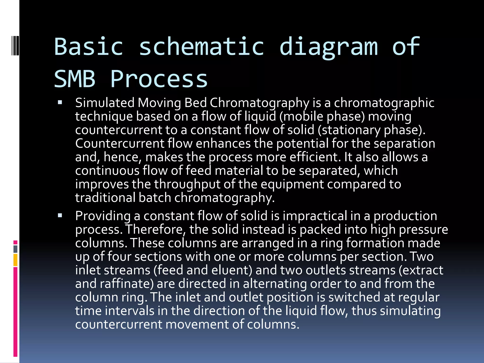 Basic schematic diagram of
SMB Process
 Simulated Moving Bed Chromatography is a chromatographic
technique based on a flow of liquid (mobile phase) moving
countercurrent to a constant flow of solid (stationary phase).
Countercurrent flow enhances the potential for the separation
and, hence, makes the process more efficient. It also allows a
continuous flow of feed material to be separated, which
improves the throughput of the equipment compared to
traditional batch chromatography.
 Providing a constant flow of solid is impractical in a production
process.Therefore, the solid instead is packed into high pressure
columns.These columns are arranged in a ring formation made
up of four sections with one or more columns per section.Two
inlet streams (feed and eluent) and two outlets streams (extract
and raffinate) are directed in alternating order to and from the
column ring.The inlet and outlet position is switched at regular
time intervals in the direction of the liquid flow, thus simulating
countercurrent movement of columns.
 