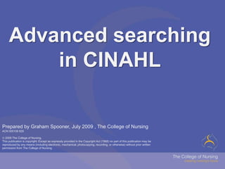 Advanced searching in CINAHL Prepared by Graham Spooner, July 2009 , The College of NursingACN 000106 829 2009 The College of Nursing. This publication is copyright. Except as expressly provided in the Copyright Act (1968) no part of this publication may be reproduced by any means (including electronic, mechanical, photocopying, recording, or otherwise) without prior written permission from The College of Nursing. 