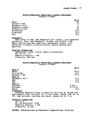 Anionic/Nonionic Heavy-Duty Laundry Deteraent
Formula LY-0042
Water
C a l s o f t F-90
Rhodasurf 25-7
Rhodacal A-246/L
Sodi um C i t r a t e
Brightener
Fragrance
Dye
Wt.%
63
5
7
15
10
Q.S.
Q.S.
Q . S .
Procedur g
a g i t a t i o n . Then, add Rhodasurf A-246/L and Calsoft F-90.
Begin c o o l i n g and add remaining ingredients s i n g l y , w i t h
a g i t a t i o n t o o b t a i n uniform mixture, before making next
a d d i t i o n .
Phveical ProDert1ea
Appearance: C1ear 1iquid, dyed t o preference
pH. as i s : 7.4
S p e c i f i c Gravity: 1.09
V i s c o s i t y : 200 cps
Heat water t o 60C. Add Rhodasurf 25-7 slowly, w i t h moderate
Anionic/Nonionic Heavy-Duty Laundry Deteraent
Formula LY-0043
Part A
Water
Na C i t r a t e
Calsoft F-90
l!artJ!
Rhodasurf 25-7
MEA
sxs
Part C
Colorant
Perfume
Water
Procedurg
Dissolve Sodi um C i t r a t e
add C a l s o f t F-90. Mix Part
"B" . Add colorant, perfume
Phvsf ca1 Prooerties
pH: 11.0
pH (1% Solution): 9.50
S p e c i f i c Gravity: 1.120
V i s c o s i t y : 75 cps
30.0
8 . 0
17.0
8 . 0
2.0
6.0
0.02-1
0.1-0.5
Q . S .
i n water by s t i r r i n g a t 45-50C and
and water. Adjust pH t o 11.0.
i n t h e order l i s t e d . Add "A" t ollgll
SOURCE: Rhone-Poulenc Surfactants 6 Specialties: Formulas
Laundry Products 77
 