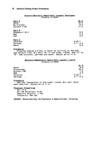 78 Advanced Cleaning Product Formulations
Anionic/Nonionic Heavy-Duty Laundry Deteraent
Formula LY-0044
Part A
Water
Na C i t r a t e
Calsoft F-90
P a r t B
Rhodasurf 25-7
MEA
sxs
Part C
Colorant
Perfume
Water
Wt.%
30.0
8.0
17.0
8 . 0
2.0
6 . 0
0.02-1
0.1- 0.5
Q . S .
Procedure
Dissolve sodium c i t r a t e i n water by s t i r r i n g a t 45C-5OC.
add C a l s o f t F-90. Mix Part "B" i n the order l i s t e d . Add "A" t o
"8" . Add colorant, perfume and water. Adjust pH t o 11.0.
Nonionic/Amphoteric Heavy-Duty Laundry L i q u i d
Formula LY-0045
Water
G1ycosi des
Miranol FBS
MEA
Colorant
Perfume '
Wt.%
Q.S.
20.0
7.0
2 . 0
0.02-1
0.1 -0.5
Procedure
each a d d i t i o n . Adjust pH t o 11.0.
Add t h e ingredients i n t h e order l i s t e d . M i x well a f t e r
Phvsical P r o m r t ieg
pH: 11.0
pH (1% Solution): 9.50
S p e c i f i c Gravity: 1 .lo0
Viscosity: 300 cps
SOURCE: Rhone-Poulenc Surfactants & S p e c i a l t i e s : Formulas
 