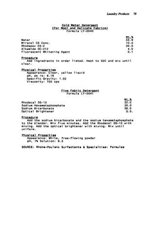 Cold Water Deterpent
JFor W o o l and D e l i c a t e Fabrics)
Formula LY-0040
Water
Miranol CS Conc.
Rhodapex ES-2
A1kamide DC-212
Fluorescent Whitening Agent
Wt.%
55.9
10.0
30.0
4 . 0
0.1
Procedur Q
c l e a r .
Phvsic a l Pronerti8s
Add ingredients i n order l i s t e d . Heat t o 50C and mix u n t i l
Appearance: Clear, yellow l i q u i d
pH. as i s : 8.16
S p e c i f i c Gravity: 1.02
V i s c o s i t y : 700 cps
F ine Fabric Deterpent
Formula LY-0041
Rhodacal DS-10
Sodium Hexametaphosphate
Sodium Bicarbonate
Optical Brightener
Wt.%
32.0
30.0
38.0
P.S.
Procedure
t o t h e blender. Mix f i v e minutes. Add t h e Rhodacal DS-10 w i t h
mixing. Add t h e o p t i c a l brightener w i t h mixing. Mix u n t i l
uniform.
Phvaical Prooert i e s
Add t h e sodium bicarbonate and t h e sodium hexametaphosphate
Appearance: White, free-flowing powder
pH, 1% Solution: 8.5
SOURCE: Rhone-Poulenc Surfactants & Specialties: Formulas
Laundry Products 79
 