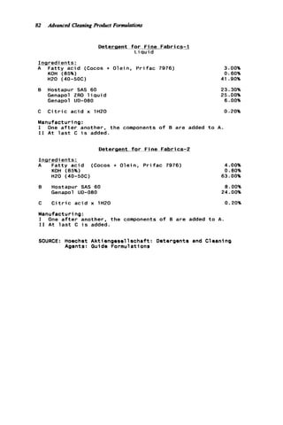82 Advanced CleaningProduct Formulations
Detergent f o r F i n e Fabrics-1
L i q u i d
I n r e d i e n t s :
i ? F a t t y a c i d (Cocos + Olein. P r i f a c 7976)
KOH (85%)
H20 (40-50C)
B Hostapur SAS 60
Genapol ZRO l i q u i d
Genapol UD-080
3.00%
0.60%
41.90%
23.30%
25.00%
6.00%
C C i t r i c a c i d x 1H20 0.20%
Manufacturing:
I One a f t e r another, t h e components o f B are added t o A .
I 1 A t l a s t C i s added.
Deteraent f o r F i n e Fabrics-2
m r e d i e n t s :
A F a t t y a c i d (Cocos + Olein, P r i f a c 7976) 4.00%
KOH (85%) 0.80%
H20 (40-5OC) 63.00%
8 Hostapur SAS 60
Genapol UO-080
a. 00%
24.00%
C C i t r i c a c i d x 1H20 0.20%
Manufacturing:
I One a f t e r another, t h e components o f B are added t o A.
I 1 A t l a s t C i s added.
SOURCE: Hoechst A k t i e n g e s e l l s c h a f t : Detergents and Cleaning
Agents: Guide Formulations
 