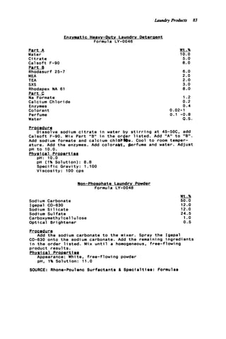 Laundry Products 83
Enzymatic Heavy-Duty Laundry Deteraent
Formula LY-0046
P a r t A
Water
C i t r a t e
C a l s o f t F-90
P a r t
Rhodasurf 25-7
MEA
TEA
sxs
Rhodapex NA 61
P a r t C
Na Formate
Calcium Chloride
Enzymes
Colorant
Perfume
Water
Wt.%
10.0
5.0
8.0
6.0
2.0
2.0
3.0
8.0
1.2
0.2
0.4
0.02-1
0.1 - 0 . 8
Q.S.
Procedure
C a l s o f t F-90. Mix Part "B" i n t h e o r e r l i s t e d . Add "A" t o "B".
Add sodium formate and calcium chlOP&e. Cool t o room temper-
ature. Add t h e enzymes. Add coloraat, perfume and water. Adjust
pH t o 10.0.
Phvsi c a l P r o o e r t i
pH: 10.0
pH (1% S o l u t i o n ) : 8.8
Speci f ic G r a v i t y : 1 . l o 0
V i s c o s i t y : 100 cps
Dissolve sodium c i t r a t e i n water by s t i r r i n g a t 45-5OC. add
Won-Phosphate Laundry Powder
Formula LY-0048
Sodium Carbonate
Igepal CO-630
Sodi um S i 1icate
Sodium S u l f a t e
Carboxymethyl c e l l u lose
O p t i c a l Brightener
Wt.%
50.0
12.0
12.0
24.5
1.o
0.5
Procedur g
Add t h e sodium carbonate t o t h e mixer. Spray t h e Igepal
02-630 onto t h e sodium carbonate. Add t h e remaining ingredients
i n t h e order l i s t e d . Mix u n t i l a homogeneous, f r e e - f l o w i n g
product r e s u l t s .
Phvsi c a l P r o m r t 1os
Appearance: White, f r e e - f l o w i n g powder
pH, 1%Solution: 11.0
SOURCE: Rhone-Poulrnc Surfactanta & S p e c i a l t i e s : Formulas
 