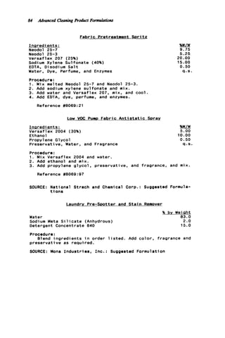 84 Advanced Cleaning product Formulations
Fabric Pretreatment S p r i t z
Ingredients:
Neodol 25-7
Neodol 25-3
Versaflex 207 (25%)
Sodium Xylene Sulfonate (40%)
EDTA, Disodium S a l t
Water, Dye, Perfume, and Enzymes
Procedure:
1. Mix melted Neodol 25-7 and Neodol 25-3.
2. Add sodium xylene sulfonate and mix.
3. Add water and Versaflex 207, mix, and cool.
4. Add EDTA. dye, perfume, and enzymes.
Reference #8069:21
Low VOC Pump F a b r i c Antist-
Insredients:
Versaf 1ex 2004 (30%)
Ethanol
Propylene G1ycol
Preservative, Water, and Fragrance
9.75
5.25
20.00
15.00
0.50
4.s.
%%.
5.00
10.00
0.50
Q . S .
Procedure:
1. Mix Versaflex 2004 and water.
2. Add ethanol and mix.
3. Add propyl ene g l y c o l , preservative, and fragrance. and mix.
Reference #8069:97
SOURCE: National Strach and Chemical Corp.: Suggested Formula-
t i o n s
Laundrv Pre-Spotter and S t a i n Remover
Water
Sodium Meta S i l i c a t e (Anhydrous)
Detergent Concentrate 840
% by Weiaht
83.0
2.0
15.0
Procedure:
preservative as requi red.
SOURCE: Mona I n d u s t r i e s , Inc.: Suggested Formulation
Blend i n g r e d i e n t s i n order l i s t e d . Add c o l o r , fragrance and
 