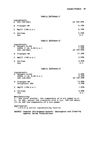 Fabric Softener-1
Ingredients:
A H20 (50-6OC)
B Prapagen WK
C MgC12 (10% b . w . )
D Perfume
Dye
ad 100.00%
6.70%
0.10%
0.20%
q . s .
Fabric Softener-2
Ingredients:
A Genamin S-250
H3P04 (1 M; 9,5% b . w . )
H20 (50-60C)
8 Prapagen WK
C MgClP (10% b . w . )
D Perfume
Dye
Fabric Softener-3
Inqredients:
A Genamin 5-250 0.90%
H3P04 (1 M; 9,5% b . w . ) 0.45%
H20 (50-6OC) ad 100.00%
8 Prapagen WK 13.80%
Polyglykol 400 3.70%
C MgClZ (10% b . w . 1 1.OO%
0 Perfume 0.60%
Dye q . s .
Manufacturing:
I One a f t e r another, t h e components o f B are added t o A.
I 1 A t 40C, a d j u s t t h e v i s c o s i t y w i t h C (ca. 100-150 mPas).
I11 A t 30C the-components o f D are added.
Appl ic a t ion :
SOURCE: Hoechst Aktiengesellschaft: Detergents and C
1.0-2.0 g a c t i v e ingredient/kg t e x t i l e
Agents: Guide Formulations
2.00%
1.00%
ad 100.00%
17.30%
3.00%
0.60%
Q . S .
eani ng
Laundry Products 85
 