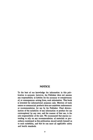NOTICE
To the best of our knowledge the information in this pub-
lication is accurate; however, the Publisher does not assume
any responsibility or liability for the accuracy or completeness
of, or consequences arising from, such information. This book
is intended for informational purposes only. Mention of trade
names or commercial products doesnot constitute endorsement
or recommendation for use by the Publisher. Final determ-
ination of the suitability of any information or product for use
contemplated by any user, and the manner of that use, is the
sole responsibility of the user. We recommend that anyone in-
tending to rely on any recommendation of materials or pro-
cedures mentioned in this publication should satisfy himself as
to such suitability, and that he can meet all applicable safety
and health standards.
X
 