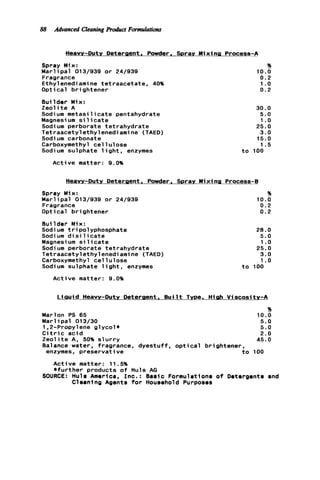 88 Advanced CleaningRoduct Formulations
Heavy-Duty Deteraent. Powder. Sprav Mixing Process-A
Spray Mix:
M a r l i p a l 013/939 o r 24/939
Fragrance
Ethylenediamine tetraacetate. 40%
Optical brightener
Builder Mix:
Z e o l i t e A
Sodium m e t a s i l i c a t e pentahydrate
Magnesium s i licate
Sodium perborate tetrahydrate
Tetraacetylethylenedi ami ne (TAED)
Sodi um carbonate
Carboxymethyl c e l l u l o s e
Sodium sulphate l i g h t , enzymes
Active matter: 9.0%
E!
10.0
0.2
1.o
0.2
30.0
5.0
1.o
25.0
3.0
15.0
1.5
t o 100
Heavy-Duty Deteraent. Powder. Sprav Mixing Process-8
Spray Mix:
M a r l i p a l 013/939 o r 24/939
Fragrance
Optical brightener
Builder Mix:
Sodium tripolyphosphate
Sodi um d i s i 1icate
Magnesi um s i 1icate
Sodium perborate tetrahydrate
Tetraacetylethylenediamine (TAED)
Carboxymethyl c e l l u l o s e
Sodium sulphate l i g h t , enzymes
Active matter: 9.0%
E!
10.0
0.2
0.2
28.0
5.0
1.o
25.0
3.0
1.o
t o 100
L i a u i d Heavy-Duty Deteraent. B u i l t Tvoe. Hieh Viscosity-A
%
Marlon PS 65 10.0
M a r l i p a l 013/30 5.0
1,2-Propylene g l y c o l * 5.0
C i t r i c a c i d 2.0
Z e o l i t e A, 50% s l u r r y 45.0
Balance water, fragrance, dyestuff, o p t i c a l brightener,
enzymes, preservative t o 100
Active matter: 11.5%
+ f u r t h e r products o f Huls AG
SOURCE: Hula America, I n c . : Basic Formulations o f Detergents and
Cleaning Agents f o r Household Purposes
 