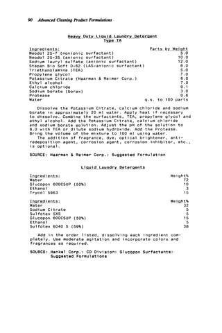 90 Advanced CleaningProduct Formulations
I n q r e d
Neodol
Neodol
Heavy Duty L i q u i d Laundry Detergent
Type TA
ie n t s :
25-7 ( n o n i o n i c s u r f a c t a n t )
25-35 ( a n i o n i c s u r f a c t a n t )
Sodium l a u r y l s u l f a t e ( a n i o n i c s u r f a c t a n t )
Stepan B i o S o f t D-62 (LAS-anionic s u r f a c t a n t )
T r i ethanolami ne (TEA)
Propylene g l y c o l
Potassium C i t r a t e (Haarman & Reimer Corp.)
E t h y l a l c o h o l
Calcium c h l o r i d e
Sodium b o r a t e (borax)
Protease
Water q.s
P a r t s I
t o
a L ! W s h t
5.0
10.0
12.0
8.0
5.0
7.0
6.0
7.0
0 . 1
3 . 0
0.6
100 p a r t s
Dissolve t h e Potassium C i t r a t e , calcium c h l o r de and sodium
b o r a t e i n approximately 20 m l water. Apply heat f necessary
t o d i s s o l v e . Combine t h e s u r f a c t a n t s , TEA, propy ene g l y c o l and
e t h y l a l c o h o l . Add t h e Potassium C i t r a t e , calcium c h l o r i d e
and sodium b o r a t e s o l u t i o n . A d j u s t t h e pH of t h e s o l u t i o n t o
8 . 0 w i t h TEA o r d i l u t e sodium hydroxide. Add t h e Protease.
B r i n g t h e volume o f t h e m i x t u r e t o 100 m l using water.
The a d d i t i o n o f fragrance, dye, o p t i c a l b r i g h t e n e r , a n t i -
r e d e p o s i t i o n agent, c o r r o s i o n agent, c o r r o s i o n i n h i b i t o r , e t c . ,
i s o p t i o n a l .
SOURCE: Haarman & Reimer Corp.: Suggested Formulation
!&Md Laundry_ D_etergents
InQ r e dj.=ts:
Water
Glucopon 6OOCSUP (50%)
E thano1
Trycol 5963
I n redients.;
i a F e r
Sodi um C i t r a t e
S u l f o t e x SXS
Glucopon 6OOCSUP (50%)
Ethanol
S u l f o t e x 6040 S (59%)
We 1 ght%
72
10
3
15
Weight%
32
5
5
15
5
38
Add i n t h e order l i s t e d , d i s s o l v i n g each i n g r e d i e n t com-
p l e t e l y . Use moderate a g i t a t i o n and i n c o r p o r a t e c o l o r s and
fragrances as r e q u i r e d .
SOURCE: Henkel Corp.: CD D i v i s i o n : Glucopon S u r f a c t a n t s :
Suggested Formulations
 