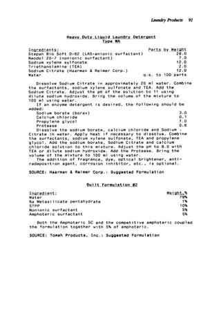 Heavv Dutv L i q u i d Laundry Deterqent
Type WA
I n a r e d ie n t s : __P a r t s by Weiaht
Stepan B i o S o f t D-62 (LAS-anionic s u r f a c t a n t ) 28.0
Neodol 25-7 ( n o n i o n i c s u r f a c t a n t ) 7 . 0
Sodium xylene s u l f o n a t e 12.0
T r i ethanolami ne (TEA) 2 . 0
Sodium C i t r a t e (Haarman & Reimer Corp.) 12.0
Water 9 , s . t o 100 p a r t s
Dissolve Sodium C i t r a t e i n approximately 20 m l water. Combine
t h e s u r f a c t a n t s , sodium xylene s u l f o n a t e and TEA. Add t h e
Sodium C i t r a t e . Adjust t h e pH o f t h e s o l u t i o n t o 11 u s i n g
d i l u t e sodium hydroxide. B r i n g t h e volume o f t h e m i x t u r e t o
100 m l u s i n g water.
added :
I f an enzyme detergent i s desired, t h e f o l l o w i n g should be
Sodi um b o r a t e (borax) 3.0
Cal c i um c h l o r i d e 0.1
Propylene g l y c o l 7 . 0
Protease 0.6
D i s s o l v e t h e sodium borate, calcium c h l o r i d e and Sodium i
C i t r a t e water. Apply heat i f necessary t o d i s s o l v e . Combine
t h e s u r f s t a n t s , sodium xylene s u l f o n a t e , TEA and propylene
g l y c o l . Add t h e sodium borate, Sodium C i t r a t e and calcium
c h l o r i d e s o l u t i o n t o t h i s m i x t u r e . Adjust t h e pH t o 8.0 w i t h
TEA o r d i l u t e sodium hydroxide. Add t h e Protease. B r i n g t h e
volume o f t h e m i x t u r e t o 100 m l using water.
r e d e p o s i t i o n agent, c o r r o s i o n i n h i b i t o r , e t c . , i s o p t i o n a l .
SOURCE: Haarman & Reimer Corp.: Suggested Formulation
The a d d i t i o n of fragrance, dye, o p t i c a l b r i g h t e n e r , a n t i -
B u i l t Formulation #2
I n a r e d i e n t :
Water
Na M e t a s i l i c a t e pentahydrate
STPP
Nonionic s u r f a c t a n t
Amphoteric s u r f a c t a n t
Weight .%
79%
1%
10%
5%
5%
Both t h e Amphoteric SC and t h e c o m p e t i t i v e amphoteric coupled
t h e f o r m u l a t i o n together w i t h 5% o f amphoteric.
SOURCE: Tomah Products, I n c . : Suggested Formulation
Laundry Products 91
 