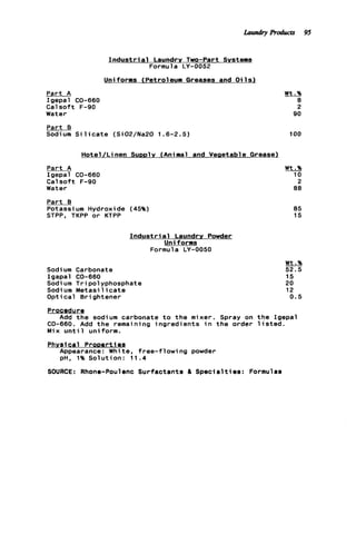 Part A
Igepal CO-660
Calsoft F-90
Water
I n d u s t r ia1 Laundry Two-Part Systems
Formula LY-0052
Uniforms (Petroleum Greases and O i l s )
2
90
Part B
Sodium S i l i c a t e (Si02/Na20 1.6-2.5) 100
Hotel/ L i nen SUDD~Y(Ani ma1 and Vegetable Greaser
Part A
Igepal CO-660
Calsoft F-90
Water
Part B
Potassi um Hydroxide (45%)
STPP, TKPP o r KTPP
Sodium Carbonate
Igapal CO-660
Sodi um Tripolyphosphate
Sodium M e t a s i l i c a t e
Optical B r i ghtener
t o t h mixer. S
CO-660. Add t h e remaining ingredients i n t h
Mix u n t i l uniform.
Wt.%
10
2
88
85
15
I n d u s t r i a l Laundry Powder
Uniforms
Formula LY-0050
Procedure
Add t h e sodi um carbona
Wt.%
52.5
15
20
12
0 . 5
ray on t h e Igepal
order 1isted.
Phvsic a l ProDerti8s
Appearance: White, free-flowing powder
pH, 1% Solution: 11.4
SOURCE: Rhone-Poulenc Surfactants & Specialties: Formulas
Laundry Products 95
 