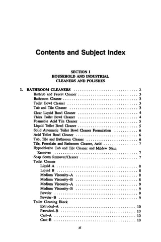 1.
Contents and Subject Index
SECl'ION I
HOUSEHOLDAND INDU-
CLEANERS AND POLISHES
BATHROOM CLEANERS .............................. 2
Bathtub and Faucet Cleaner ............................ 3
Bathroom Cleaner ................................... 3
Toilet Bowl Cleaner ................................. 3
Tub and Tile Cleaner ................................ 3
Thick Toilet Bowl Cleaner ............................ 4
Foamable Acid Tile Cleaner ........................... 5
Liquid Toilet Bowl Cleaner ............................ 5
Solid Automatic Toilet Bowl Cleaner Formulation ........... 6
Acid Toilet Bowl Cleaner ............................. 6
Tub. Tile and Bathroom Cleaner ........................ 6
Tile. Porcelain and Bathroom Cleaner. Acid ................ 7
Hypochlorite Tub and Tile Cleaner and Mildew Stain
Remover ....................................... 7
Soap Scum RemoverICleaner ........................... 7
Toilet Cleaner
LiquidA ...................................... 8
Liquid B ...................................... 8
Clear Liquid Bowl Cleaner ............................ 4
Medium Viscosity-A ............................. 8
Medium Viscosity-B ............................. 8
Medium Viscosity-A ............................. 9
Medium Viscosity-B ............................. 9
Powder ....................................... 9
Powder-B ..................................... 9
Extruded-A ................................... 10
Extruded-B ................................... 10
Cast-A ...................................... 10
Cast-B ...................................... 10
Toilet Cleaning Block
xi
 