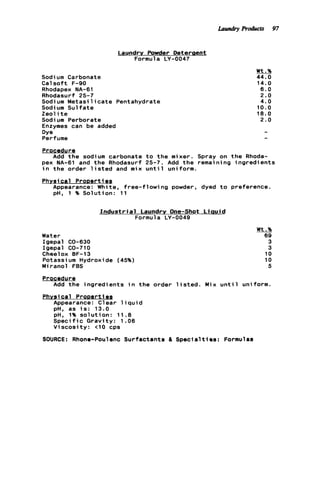 Laundry Powder Deteraent
Formula LY-0047
Sodium Carbonate
C a l s o f t F-90
Rhodapex NA-61
Rhodasurf 25-7
Sodium M e t a s i l i c a t e Pentahydrate
Sodi um S u l f a t e
Zeol it e
Sodi um Perborate
Enzymes can be added
Dye
Perfume
Procedure
Add t h e sodium carbonate t o t h e mixer.
pex NA-61 and t h e Rhodasurf 25-7. Add t h e
i n t h e order l i s t e d and mix u n t i l uniform.
Wt.%
44.0
14.0
6.0
2.0
4.0
10.0
18.0
2.0
Spray on t h e Rhoda-
remai n i ng ingredients
Physical ProDerties
Appearance: White, free-flowing powder, dyed t o preference.
pH, 1 % Solution: 11
I n d u s t r i a l Laundry One-Shot L i a u i d
Formula LY-0049
Water
Igepal CO-630
Igepal CO-710
Cheelox BF-13
Potassi urn Hydroxide (45%)
Miranol FBS
Wt.%
69
3
3
10
10
5
Procedur e
Phvsi cal P r o v e r t iea
Add t h e ingredients i n t h e order l i s t e d . Mix u n t i l uniform.
Appearance: Clear l i q u i d
pH. as i s : 13.0
pH, 1% s o l u t i o n : 11.8
S p e c i f i c Gravity: 1.06
V i s c o s i t y : <lo cps
SOURCE: Rhone-Poulenc Surfactants a S p e c i a l t i e s : Formulas
Laundry Products 97
 