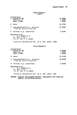 Thick Bleach-1
L iqui d
Ingredients.;
A Genaminox MY
Medialan LD
NaOH (100%)
B Water
C Sodiumhypochlorite - s o l u t i o n
(150 g/L a c t i v e c h l o r i n e )
D Perfume (e.g. Hypofresh)
Manufacturing:
I B i s added t o A.
I 1 S t i r C t o I.
I11 A t l a s t D i s added.
V i s c o s i t y ( B r o o k f i e l d RVT, sp.4, 22C, mPas): 4800
m g k Bleach-2
I n g r e d i e n t s :
A Genaminox MY
Medialan LD
NaOH (100%)
B Water
C Sodiumhypochlorite - s o l u t i o n
(150 g/L a c t i v e c h l o r i n e )
D Perfume (e.g. Hypofresh)
Manufacturing:
I B i s added t o A.
I 1 S t i r C t o 1.
111 A t l a s t D i s added.
V i s c o s i t y ( B r o o k f i e l d RVT, sp.4, 22C. mPas): 600
12.000%
2.500%
1 .OOO%
34.475%
50.000%
0.025%
6.000%
1.000%
1.000%
41.975%
50.000%
0.025%
SOURCE: Hoechst A k t i e n g e s e l l s c h a f t : Detergents and Cleaning
Agents: Guide Formulations
Laundry Products 99
 