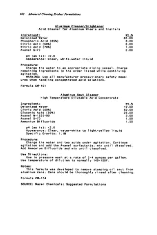 102 Advanced Cleoning Product Formulations
A l u m i nun C1eaner/Bri shtener
Acid Cleaner for Aluminum Wheels and T r a i l e r s
Inqredi ent :
Deionized Water
Phosphoric Acid (85%)
C i t r i c Acid (50%)
N i t r i c Acid (70%)
Avanel S-70
Wt.%
83.00
6.00
8.00
1.oo
2.00
pH (as i s ) : <2.0
Appearance: Clear, white-water l i q u i d
Charge t h e water t o an appropriate mixing vessel. Charge
WARNING: Use a l l manufacturer precautionary s a f e t y meas-
Procedure:
remaining ingredients i n t h e order l i s t e d w h i l e continuing
a g i t a t i o n .
ures when hand1 ing concentrated a c i d s o l u t i o n s .
Formula CM-101
A1urninum Smut C1eaner
High Temperature D i l u t a b l e Acid Concentrate
I n s r e d i ent :
Deioni zed Water
C i t r i c Acid (50%)
Gluconic Acid (50%)
Avanel N-1525-90
Avanel S-70
Ammoni um B i f 1u o r i de
Wt.%
19.00
50.00
25.00
3.00
1.50
1.50
pH (as i s ) : <2.0
Appearance: Clear, water-white t o l i g h t - y e l l o w l i q u i d
S p e c i f i c G r a v i t y : 1 .18
Procedure:
Charge t h e water and two acids under a g i t a t i o n . Continue
a g i t a t i o n and add t h e Avanel surfactants; mix u n t i l dissolved.
Add Ammonium B i f l u o r i d e and mix u n t i l dissolved.
Use D i r e c t ion8 :
Use temperature o f d i l u t i o n i s normally 140-15OF.
Notes:
This formula was developed t o remove stamping o i l smut from
aluminum cans. Cans should be thoroughly r i n s e d a f t e r cleaning
Formula CM-104
SOURCE: Mazer Chemicals: SUQQeSted Formulations
Use i n pressure wash a t a r a t e o f 2-4 ounces per gallon.
 