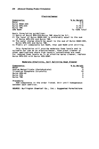lo6 Advanced CleaningProduct Formulations
E le c t r o c leaner
Components:
Water
Burco BSGH-400
Burco NPS-225
Burco TME
50% NaOH
% by Weiaht
2-0
1-4
0.75-3
0.25-1
To 100% Total
Basic formulating guidelines:
1) Ratio o f Burco NPS-225/Burco TME should be 3/1.
2) The l e v e l o f Burco BSGH-400 i s p r e fe r ably equal t o the sum
3 ) The water charge should be equal t o the sum o f Burco BSGH-400,
4) Premix a l l components but NaOH. then add NaOH w i t h s t i r r i n g .
This formulation w i l l provide moderate foam l e v e l s and i s
s u i t a b l e f o r use as an electrocleaner, food p l a n t cleaner o r
other applicatio n s where high ca u sti c concentrates are used.
For reduced foam l e v e l s as i n an a l k a l i n e spray cleaner, replace
Burco NPS-225 w i t h Burco HCS-50NF.
o f Burco NPS-225 and Burco TME.
Burco NPS-225 and Burco TME.
Moderate A1k a l in it y , Soi 1 So1it t i n a Soak Cleaner
ComDonents:
Water
Sodium Metasilica te (Pentahydrate)
Trisodium Phosphate (Crystals)
Burco ADS-40
Burco EHS
Burco TME
% bv Weiaht
70
5
10
5
5
5
Procedure:
Add components i n th e order l i s t e d . S t i r u n t i l homogeneous
between each addition.
SOURCE: Burlington Chemical Co., I n c . : Suggested Formulations
 