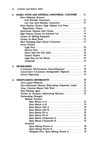 xii Contents and Subject Index
2. DAIRY. FOOD AND GENERAL INDUSTRIAL CLEANERS . . . 11
Acid Dilutable Concentrate ........................ 12
Low Cost Acid Dilutable Concentrate . . . . . . . . . . . . . . . . 12
Dairy Milkstone Remover
Dairy Pipeline Cleaner-High Alkaline Low Foam
Institutional Stainless Steel Cleaner ..................... 13
High Pressure Cleaner for Industrial Use . . . . . . . . . . . . . . . . . 14
Cleaner for Milking Equipment ........................ 14
Cleaner for Meat Plants ............................. 14
Meat Packaging Plant Cleaner Concentrate . . . . . . . . . . . . . . . . 15
Steam Cleaners
Light Duty .................................... 16
Hypochlorite Cleaner .............................. 13
Medium Duty .................................. 16
Heavy Duty (for Oily Soils) ....................... 16
General Purpose ................................ 16
Light Duty for Soft Metals ........................ 16
Compound .................................... 16
3. DEGREASERS ...................................... 17
d-Limonene Microemulsion Cleanermegreaser . . . . . . . . . . . . . 18
Concentrated d-Limonene Biodegradable Degreaser . . . . . . . . . 18
Solvent Degreasing ................................. 19
4. DISHWASHING DETERGENTS ......................... 20
Clear Liquid Dishwash .............................. 21
Non-Chlorinated Machine Dishwashing Compound. Liquid . . . . 21
Clear. Colorless Manual Dish Wash ..................... 21
Powder for Automatic Dishwashing Machines . . . . . . . . . . . . . . 23
Dishwashing Detergent
Medium Viscosity
Dish Washing Agent ................................ 22
Basis Marlon A-A ........................... 24
Basis Marlon A-B ........................... 24
Basis Marlon AS3-A ......................... 24
Basis Marlon AS3-B ......................... 24
Basis Marlon PS-A .......................... 25
Basis Marlon PS-B .......................... 25
Basis Marlon Compounds-A ..................... 25
Basis Marlon Compounds-B .................... 25
Powdered
Spray Mixing Process-A ...................... 26
Spray Mixing Process B ....................... 26
Phosphate-Free. Spray Mixing. Process A . . . . . . . . . . 26
 