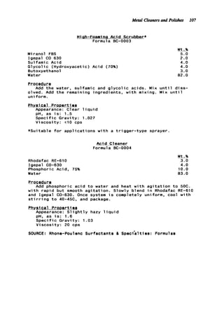 Metal Cleanersand Polirhes 107
Hiah-Foaming A c i d Scrubber*
Formula BC-0003
Miranol FBS
Igepal CO 630
Sulfamic A c i d
G1ycol ic (Hydroxyaceti c ) Acid (70%)
Butoxyethanol
Water
Wt.%
5.0
2.0
4.0
4.0
3.0
82.0
Procedure
olved. Add t h e remaining i n g r e d i e n t s , w i t h mixing. Mix u n t i l
uniform.
Add t h e water, sulfamic and g l y c o l i c acids. Mix u n t i l d i s s -
Physical ProDerties
Appearance: Clear l i q u i d. .
pH, as i s : 1.5
S p e c i f i c G r a v i t y : 1
V i s c o s i t y : t10 cps
* S u i t a b l e f o r appl i c a t
Rhodafac RE-61 0
Igepal CO-630
Phosphoric Acid, 75%
Water
027
ons w i t h a t r i g g e r - t y p e sprayer.
A c i d Cleaner
Formula BC-0004
Wt.%
3.0
4.0
10.0
83.0
Procedure
Add phosphoric a c i d t o water and heat w i t h a g i t a t i o n t o 50C.
w i t h r a p i d b u t smooth a g i t a t i o n . Slowly blend i n Rhodafac RE-610
and Igepal CO-630. Once system i s completely uniform, cool w i t h
s t i r r i n g t o 40-45C, and package.
Physical ProDertiea
Appearance: S l i g h t l y hazy l i q u i d
pH, as i s : 1.6
Speci f i c G r a v i t y : 1.03
V i s c o s i t y : 20 cps
SOURCE: Rhone-Poulenc S u r f a c t a n t s 8 Speci'alties: Formulas
 