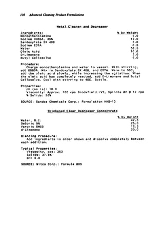 108 Advanced CleaningProduct Fotmulations
Metal C1eaner and Deereaser
InQredi ents:
Monoethanolamine
Sodium DDBSA, 35%
Sandoxylate SX 400
Sodium EDTA
Water
Oleic Acid
D-Li monene
Butyl Cellosolve
% bv Weight
5.0
12.0
5.0
0.5
50.5
10.0
3.0
6.0
Procedure:
add DDBSA. Mix i n Sandoxylate SX 400, and EDTA. Warm t o 50C,
add the o l e i c a ci d slowly, w h i l e increasing t h e a g i t a t i o n . When
t h e o l e i c a c i d has completely reacted, add D-Limonene and Butyl
Cellosolve. Cool w i t h s t i r r i n g t o 40C. B o t t l e .
Properties:
Charge monoethanolamine and water t o vessel. With s t i r r i n g .
pH (as i s ) : 10.0
Viscosity: Approx. 100 cps Br o o kfi e l d LVT, Spindle #2 @ 12 rpm
% Solids: 26%
SOURCE: Sandoz Chemicals Corp.: Formulation HHG-10
Thickened Clear Deareaser Concentrate
Water, D . I .
DeSonic 9N
Varonic DM55
d ' L imonene
% by Weight
42.5
25.0
12.5
20.0
Blend1ng Procedure:
each addition.
Typical Properties:
Viscosity, cps: 363
Solids: 37.5%
pH: 5.9
Add ingredients i n order shown and dissolve completely between
SOURCE: Witco Corp.: Formula 805
 