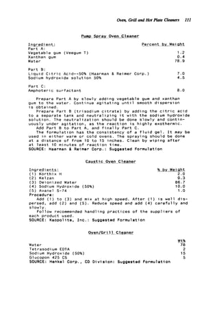 Oven, Grill and Hot Plate Cleaners 111
Pump Sprav Oven Cleaner
-Ingredient;
P a r t A :
Vegetable gum (Veegum T)
Xanthan gum
Water
-.Percent b v Wei q h t
1.2
0 . 4
78.9
P a r t B:
L i q u i d C i t r i c Acid--50% (Haarman & Reimer Corp.) 7 . 0
Sodium h y d r o x i d e s o l u t i o n 50% 4.5
P a r t C:
Amphoteric s u r f a c t a n t 8 . 0
Prepare P a r t A by s l o w l y adding v e g e t a b l e gum and xanthan
gum t o t h e w a t e r . Continue a g i t a t i n g u n t i l smooth d i s p e r s i o n
i s o b t a i n e d .
t o a separate t a n k and n e u t r a l i z i n g i t w i t h t h e sodium h y d r o x i d e
s o l u t i o n . The n e u t r a l i z a t i o n s h o u l d be done s l o w l y and c o n t i n -
u o u s l y under a g i t a t i o n , as t h e r e a c t i o n i s h i g h l y exothermic.
Prepare P a r t B ( t r i s o d i u m c i t r a t e ) by adding t h e c i t r i c a c i d
Add P a r t B t o P a r t A, and f i n a l l y P a r t C .
The f o r m u l a t i o n has t h e c o n s i s t e n c y o f a f l u i d g e l . I t may be
used i n e i t h e r warm o r c o l d ovens. The s p r a y i n g s h o u l d be done
a t a d i s t a n c e o f f r o m 10 t o 15 inches. Clean by w i p i n g a f t e r
a t l e a s t 10 minutes o f r e a c t i o n t i m e .
SOURCE: Haarman & Reimer Corp.: Suggested F o r m u l a t i o n
C a u s t i c Oven C1eaner
I n g r e d i egt_s_: % b y Weight
( 1 ) K o r t h i x H 2 . 0
( 2 ) Kelzan 0.3
( 3 ) Deionized Water 8 6 . 7
( 4 ) Sodium Hydroxide (50%) 10.0
( 5 ) Avanel S-74 1 .o
Procedure:
Add ( 1 ) t o ( 3 ) and mix a t h i g h speed. A f t e r ( 1 ) i s w e l l d i s -
persed, add (2) and ( 5 ) . Reduce speed and add ( 4 ) c a r e f u l l y and
s l o w l y .
F o l l o w recommended h a n d l i n g p r a c t i c e s o f t h e s u p p l i e r s of
each p r o d u c t used.
SOURCE: K a o p o l i t e , I n c . : Suggested F o r m u l a t i o n
O v e n / G r i l l Cleaner
Wt%
Water 78
Tetrasodium EDTA 2
Sodium Hydroxide (50%) 15
Glucopon 425 CS 5
SOURCE: Henkel Corp., CD D i v i s i o n : Suggested F o r m u l a t i o n
 