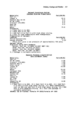 Polishes, Coatings and Finishes 113
Aerosol F u r n i t u r e P o l i s h
(Carbon D i o x i d e Propel l a n t l
Materi a1s:
P a r t A:
Isopar E
Hoechst Wax A3 CS
SF 96 (100)
V i s c a s i l (10,000)
Span 80
P a r t 8:
Water
Procedure:
1.) Heat P a r t A t o 85C.
2 . ) Heat P a r t 8 t o 70C.
3.) Add P a r t 8 t o P a r t A w i t h h i g h shear mixing.
4.) Cool t o room temperature when homogeneous.
Preparation o f Aerosol:
Loadi ng:
P o l i s h Concentrate
Carbon Dioxide
Aerosol Valve:
P r e c i s i o n Valve P a r t Numbers:
*This w i l l g i v e a can pressure o f approximately
Button: P a r t No. 01-5843 (0.020" MBFT RS)
Stem: P a r t No. 04-1215 (0.016")
Gasket: P a r t No. 05-0310 (BUNA)
Body: P a r t No. 07-1901 (0.080")
5.) Package i n s u i t a b l e containers.
Part/Wt(%)
22.5
0.5
2.3
0.5
0.3
73.9
Part/Wt(%)
97.5
2.5*
105 p s i g .
General Purpose L iauid Pol ish
(Oil-In-Water Type)
Mater ia1s : Part/Wt (%l
P a r t A:
SF 96 (350) 2.50
Hoechst Wax E 1.50
O l e i c Acid 1.50
P a r t 8:
Water 70.05
Carbopol 934 0.25
Morphol ine 1.60
Kathon CG 0.10
P a r t C:
Isopar M 2.00
SF 1706 1.50
P a r t D:
K a o p o l i t e SF 8 . 0 0
Procedure:
1.) Heat P a r t A t o 95C. (2.) Heat P a r t B t o 85C. (3.) Add P a r t
A t o P a r t 8 w i t h h i g h shear mixing. ( 4 . ) When homogeneous,
cool t o 60C and add P a r t C w i t h h i g h shear mixing. ( 5 . ) Add
P a r t D w i t h moderate mixing. ( 6 . ) Cool and package i n
s u i t a b l e containers.
V i s c a s i l (10,000) 1 .oo
Isopar M 10.00
SOURCE: GE Si14cones: Formula FP 3003/Formula AP 1000
 