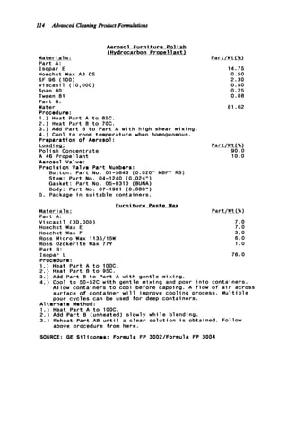 114 Advanced Cleaning Roduct Formulatiom
Aerosol F u r n i t u r e P o l i s h
IHydrocarbon ProDellant)
M a t e r i a l s :
P a r t A:
Isopar E
Hoechst Wax A3 CS
S F 96 (100)
V i scasi 1 ( 10,000)
Span 80
Tween 81
P a r t B:
Water
Procedure:
1 . ) Heat P a r t A t o 85C.
2 . ) Heat P a r t B t o 70C.
3.) Add P a r t B t o P a r t A w i t h h i g h shear mixing.
4.) Cool t o room temperature when homogeneous.
Preparation o f Aerosol:
i o a d i ng :
P o l i s h Concentrate
A 46 P r o p e l l a n t
Aerosol Valve :
Preci s i on Valve P a r t Numbers :
Button: Part No. 01-5843 (0.020" MBFT RS)
Stem: P a r t No. 04-1240 (0.024")
Gasket: P a r t No. 05-0310 (BUNA)
Body: P a r t No. 07-1901 (0.080")
5. Package i n sui tab1e contai ners.
F u r n i t u r e P a s t e m
Materi a1s :
Part A:
Part/ W t 1%)
14.75
0.50
2.30
0.50
0.25
0.08
81.62
Part/WtC%)
90.0
10.0
V i scasi 1 (30,000)
Hoechst Wax E
Hoechst Wax F
Ross Micro Wax 1135/15#
Ross Ozokerite Wax 77Y
P a r t B:
Isopar L
Procedure:
1.) Heat P a r t A t o 1OOC.
2.) Heat P a r t B t o 9%.
3.) Add P a r t 8 t o P a r t A w i t h g e n t l e mixing.
4.) Cool t o 50-52C w i t h g e n t l e mixing and pour i n t o containers.
Allow c o n t a i n e r s t o cool b e f o r e capping. A f l o w o f a i r across
surface o f c o n t a i n e r w i l l improve c o o l i n g process. M u l t i p l e
pour c y c l e s can be used f o r deep containers.
A l t e r n a t e Method:
1 . ) Heat P a r t A t o 100C.
2 . ) Add P a r t B (unheated) slowly w h i l e blending.
3 . ) Reheat P a r t AB u n t i l a c l e a r s o l u t i o n i s obtained. Follow
above procedure from here.
7.0
7.0
3.0
6 . 0
1.o
76.0
SOURCE: GE S i l i c o n e s : Formula FP 3002/Formula FP 3004
 