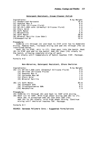 Polishes, Coatingsand Finishes I15
Detergent Resistant. Cream Cleaner P o l i s h
I n g r e d i e n t s : % by
( 1) Deodori zed Kerosene
( 2 ) Hoechst Wax S
(3) GP-7104 ( S i l i c o n e F l u i d )
( 4 ) GP-10-1,000 c s t k (Dimethyl S i l i c o n e F l u i d )
( 5 ) O l e i c Acid
( 6 ) S o f t Water
( 7 ) Morphol ine
(8) S o f t Water
( 9 ) Mineral S p i r i t s (Low Odor)
(10)Kaopolite SF
Weight
10.0
8 . 0
3.0
4.0
1.o
2.4
0.8
38.8
20.0
12.0
Procedure:
Combine (1) through ( 5 ) and heat t o 212F w i t h low t o moderate
mixing. Remove heat, increase mixing and add ( 6 ) through (10) as
i n s t r u c t e d below.
Heat (6) t o 21OF, s t i r i n ( 7 ) , then pour i n t o t h e batch. Heat
( 8 ) t o 210F and add t o t h e batch. Add ( 9 ) then (10) slowly t o
t h e batch, a l l o w i n g complete mixing o f each.
Mix slowly u n t i l temperature o f batch reaches llOF. Package.
Formula 4-2
Non-Abrasive, Detergent Resistant, Glaze Emulsion
I n g r e d i e n t s : % by Weight
( A ) ( 1 ) GP-10-1,000 c s t k (Dimethyl S i l i c o n e F l u i d ) 3.0
(2) GP-7104 ( S i l i c o n e F l u i d ) 3 . 0
( 3 ) Hoechst Wax S 1.5
( 4 ) Carnauba Wax #3 1.o
( 5 ) O l e i c Acid 1.5
( 6 ) Mineral S p i r i t s 4.6
(B) ( 7 ) S o f t Water
( 8 ) Carbopol 934
( 9 ) Triethanolamine 99%
(10) Morphol ine
83.6
0 . 2
0.2
1.4
Procedure:
(A) Combine (1) through (6) and heat t o 150F w i t h mixing.
(B) Heat ( 7 ) t o 1OOF. With h i g h shear mixing add ( 8 ) t o ( 7 ) .
Once (8) i s dissolved add (9) and then add (10).
Add ( A ) t o (B) slowly, w i t h high shear mixing. Continue
mixing u n t i l emulsion reaches 70F. Package.
Formula 8-1
SOURCE: Genesee Polymers Corp.: Suggested Formulations
 