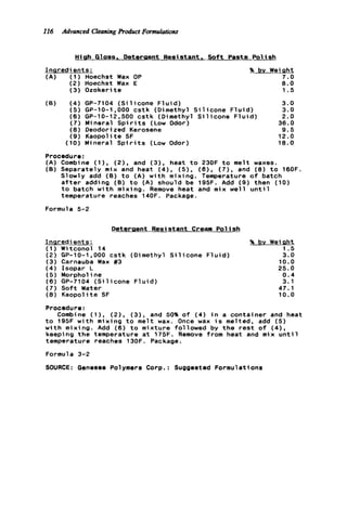 I16 Advanced CleaningProduct Formulations
Hiah G1oss. Detereent Resistant. S o f t Paste Pol ish
Inqredients:
(A) ( 1 ) Hoechst Wax OP
(2) Hoechst Wax E
(3) Ozokerit e
% bv Weight
7.0
8.0
1.5
(B) ( 4 ) GP-7104 ( S i l i c o n e F l u i d ) 3.0
(5) GP-10-1,000 c s t k (Dimethyl S i l i c o n e F l u i d ) 3.0
(6) GP-10-12,500 c s t k (Dimethyl S i l i c o n e F l u i d ) 2.0
(7) Mineral S p i r i t s (Low Odor) 36.0
( 8 ) Deodorized Kerosene 9.5
(9) Kaopolite SF 12.0
(10) Mineral S p i r i t s (Low Odor) 18.0
Procedure:
(A) Combine ( I ) , (2), and (3), heat t o 230F t o melt waxes.
(B) Separately mix and heat ( 4 ) , ( 5 ) , ( 6 ) , (7), and (8) t o 160F.
Slowly add (B) t o (A) w i t h mixing. Temperature o f batch
a f t e r adding (B) t o (A) should be 195F. Add (9) then (10)
t o batch w i t h mixing. Remove heat and mix w e l l u n t i l
temperature reaches 140F. Package.
Formula 5-2
Detergent Resistant Cream P o l i s h
Inqredi ents:
( 1 ) Witconol 14
(2) GP-10-1,000 c s t k (Dimethyl S i l i c o n e
(3) Carnauba Wax #3
(4) Isopar L
(5) Morphol ine
(6) GP-7104 ( S i l i c o n e F l u i d )
(7) S o f t Water
( 8 ) Kaopolite SF
% by Wei aht
1.5
F l u i d ) 3.0
10.0
25.0
0.4
3.1
47.1
10.0
Procedure:
t o 195F w i t h mixing t o melt wax. Once wax i s melted, add ( 5 )
w i t h mixing. Add (6) t o mixture followed by t h e r e s t o f (41,
keeping t h e temperature a t 175F. Remove from heat and mix u n t i l
temperature reaches 130F. Package.
Formula 3-2
SOURCE: Genesee Polymers Corp.: Suggested FormulatSons
Combine ( I ) , (2), (3). and 50% o f (4) i n a container and heat
 