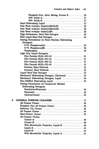 Contents and Subject Index xiii
Phosphate.Free. Spray Mixing. Process B .......... 26
40% Solids-A .............................. 27
40% Solids-B .............................. 27
Hand Dishwashing Liquid ............................ 27
Dish Wash w/Amine Oxide/LABS/SLES ................. 28
Dish Wash w/Amine Oxide/LABS/ALES ................. 28
Dish Wash w/Amine Oxide/LABS ...................... 28
High-Performance Hand Dish Detergent ................. 29
Mild Liquid Hand Dish Detergent ...................... 29
Starting Formulations for Home Machine Dishwashing
Detergents
8.7% Phosphorous(A) ............................ 30
8.7% Phosphorous(l3) ............................ 30
Nonphosphate ................................. 30
Pilot Formula #LDL-010-01 ...................... 31
Pilot Formula #LDL-013-01 ...................... 31
Pilot Formula #LDL-005-01 ...................... 31
Pilot Formula #LDL-O15-01 ...................... 31
Premium Hand Dishwash ......................... 32
Economy Hand Dishwash ......................... 32
Liquid Hand Dish Detergent .......................... 33
Mechanical Dishwashing Detergent. Chlorinated ............ 34
Mechanical Dishwashing Detergent. Liquid ............... 34
Non-DDBSA Dishwashing Liquid ...................... 35
Starting Formulations for Commercial Machine
Light Duty Liquid Detergents
Dishwashing Detergents
Nonchlorine/Noncaustic .......................... 36
Noncaustic .................................... 36
ChlorineKaustic ................................ 36
5. GENERAL PURPOSE CLEANERS ....................... 37
Phosphate Free All Purpose Cleaner ..................... 38
Bathroom Tile Cleaner .............................. 38
All Purpose Cleaner ................................ 39
Hard-surface Cleaner ............................... 39
All-Purpose Cleaner
Cleaner-A .................................... 40
Cleaner-B .................................... 40
With Microbicidal Properties. Liquid-B ............... 40
All Purpose Cleaner ................................ 38
Liquid-A ..................................... 41
Liquid-B ..................................... 41
With Microbicidal Properties. Liquid-A ...............41
 