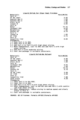 Polishes, Coatingsand Finishes 117
L i q u i d P o l i s h For Clear Coat F i n i s h e s
Mater ia1_s ; Part/Wt(%)
P a r t A:
SF 96 (350) 3.50
Hoechst Wax S 1 .oo
Hoechst Wax E 1.60
O l e i c A c i d 1.50
Isopar M 5.00
P a r t 0:
Water 77.75
Carbopol 934 0.20
Morphol ine 1.60
Kathon CG 0.10
P a r t C:
Isopar M I.oo
SF 1706 0.75
P a r t D:
Kaopol it e 1152 6.00
Procedure:
1.) Heat P a r t A t o 95C.
2 . ) Heat P a r t B t o 8%.
3.) Add P a r t A t o P a r t B w i t h h i g h shear mixing.
4 . ) When homogeneous, cool t o 60C and add P a r t C w i t h h i g h
5 . ) Add P a r t D w i t h moderate mixing.
6.) Cool and package i n s u i t a b l e containers.
Mater ia1s : Part/Wt(%)
P a r t A:
SF 96 (350) 5.00
Hoechst Wax E 1.50
O l e i c Acid 1.50
P a r t 8:
Carbopol 934 0.25
Morphol ine 1.50
Water 74.15
Kathon CG 0.10
Part C:
SF 96 (100) 2.00
SF 1706 2.00
P a r t D:
Kaopol it e 1152 7.80
Snow Floss 4.20
Procedure:
1 . ) Heat P a r t A t o 95-IOOC.
2 . ) Heat Part B t o 85C.
3 . ) Add P a r t A t o P a r t B w i t h h i g h shear mixing.
4 . ) When homogeneous, cool t o 60-70C and add P a r t C w i t h c o n t i n -
5 . ) When homogeneous, reduce mixing t o medium speed and s l o w l y
6.) Cool and package i n s u i t a b l e containers.
SOURCE: GE S i l i c o n e s : Formula APlOOl/Formula AP1002
shear m i x i ng.
L i q u i d Polish-No Solvent
ued h i g h shear mixing.
blend i n P a r t D.
 