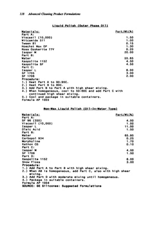 I18 Advanced Cleaning Product Formulations
L i a u i d P o l i s h (Outer Phase O i l l
Materials:
Part A:
V i s c a s i l (10,000)
W i tcamide 511
Tween 81
Hoechst Wax OP
Ross Ozokerite 77Y
Isopar M
Part 9:
Water
Kaopol it e 1152
Kaopolite SF
Part C:
Isopar L
SF 1705
SF 1706
Procedure:
1.) Heat Part A t o 90-95C.
2.) Heat Part B t o 80C.
3 . ) Add Part B t o Part A w i t h high shear mixing.
4.) When homogeneous, cool t o 50-60C and add Part C
5 . ) Cool and package i n s u i t a b l e containers.
Formula AP 1003
continued high shear m i x i ng.
Part/Wt (%l
1.50
1.oo
0.15
1.30
0.20
20.00
55.85
4.50
4.50
6.00
3.00
2.00
w i t h
Non-Wax L i a u i d P o l i s h (Oil-Pn-Water Tvoe)
Materia1s:
Part A:
Part/Wt C%l
SF 96 (350) 4.00
V i scasi 1 (10,000) 1.oo
Isopar L 11.oo
Oleic A c i d 1.50
Part 0 :
Water 65.95
Carbopol 934 0.25
Morpholine 1.70
Kathon CG 0.10
Part C:
Isopar M 4.00
SF 1706 1.50
Part D:
Kaopol it e 1152 6.00
Snow Floss 3.00
Procedura:
1. ) Add Part A t o Part B w i t h high shear mixing.
2 . ) When AB i s homogeneous, add Part C. a l s o w i t h high shear
m ix i ng.
3 . ) Add Part D w i t h moderate mixing u n t i l homogeneous.
4.) Package i n s u i t a b l e containers.
Formula AP 1004
SOURCE: BE Slllconea: Suggested Formulations
 