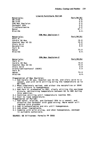 M a t e r i a l s :
SM 2133
20% Wax Emulsion
Carbopol 934
Triethanolamine
Water
B i o c i de
sm 2135
M a t e r i a l s :
P a r t A:
Cardis 36 Wax
Hoechst Wax A3 CS
O l e i c Acid
Morpholine
Part B:
Water
B i o c i de
Polishes, Coatings and Finishes 119
L isuid F u r n i t u r e P o lish
Part/Wt (%I
4.0
2.0
2.5
0.2
0.2
91.1
q . s
20% Wax Emulsion-1
20% Wax Emulsion-2
M a t e r i a l s :
Part A:
Cardis 36 Wax
Hoechst Wax A3 CS
O l e i c Acid
D i e t h y l ami noethanol (DEAE)
Part 8:
Water
B i oci de
Part/Wt(%)
10.0
10.0
3.0
4.0
73.0
q . s .
Part/Wt (%)
10.0
10.0
3.0
2.5
74.5
q . s .
Preparation o f Wax Emulsion:
1.) Add Cardis 36 wax, Hoechst wax A3 CS, and o l e i c a c i d t o a
2.) When completely melted, add e i t h e r t h e morpholine o r DEAE
u n t i l mixture i s homogeneous.
3.) Add P a r t B, preheated t o 95C, slowly s t i r r i n g t h e wax/soap
mixture, maintaining temperature between 93 t o 98C during
t h i s a d d i t i o n .
4.) Continue s t i r r i n g u n t i l temperature reaches 45C.
5 . ) Cool t o room temperature.
Preparation o f Polish:
1 . ) Add water, biocide, and Carbopol 934 t o a vessel, and
2. ) Add t r i ethanol ami ne and mix u n t i 1 homogeneous.
3 . ) Add other ingredients.
4.) Combine w i t h m i l d mixing, and when homogeneous, package
SOURCE: GE S i l i c o n e s : Formula FP 3000
vessel, and w i t h m i l d s t i r r i n g b r i n g t h e temperature up t o
96-1 OOC.
d i s s o l v e t h e Carbopol w i t h good mixing. Warm water w i l l
improve t h i s process.
in s u i tab1e contai ners.
 