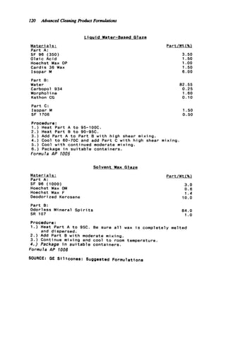 120 Advanced CleaningRoduct Formulatiotu
L ia u i d Water-Based Glaze
Mater ia1s :
Part A:
SF 96 (350)
O l e i c Acid
Hoechst Wax OP
Cardis 36 Wax
Isopar M
Part B:
Water
Carbopol 934
Morpholine
Kathon CG
Part C:
Isopar M
SF 1706
Part/Wt(%)
3.50
1.50
1 .oo
1.50
6.00
82.55
0.25
1.60
0.10
1.so
0.50
Procedure:
1 . ) Heat Part A t o 95-1OOC.
2.) Heat P a r t B t o 90-95C.
3 . ) Add Part A t o Part B w i t h high shear mixing.
4.) Cool t o 60-70C and add Part C w i t h high shear mixing.
5 . ) Cool w i t h continued moderate mixing.
6.) Package i n s u i t a b l e containers.
Formu la AP 1005
Solvent Wax G l aze
M a t e r i a l s :
Part A:
SF 96 (1000)
Hoechst Wax OM
Hoechst Wax F
Deodorized Kerosene
Part B:
Odorless Mineral S p i r i t s
SR 107
Part/Wt (%l
3.0
0.6
1.4
1 0 . 0
84.0
1.0
Procedure:
1.) Heat P a r t A to 95C. Be sure a l l wax i s completely melted
2.) Add Part B w i t h moderate mixing.
3 . ) Continue mixing and cool t o room temperature.
4.) Package i n s u i t a b l e containers.
Formula AP 1008
SOURCE: GE S i l i c o n e s : Suggested Formulations
and d i spersed.
 