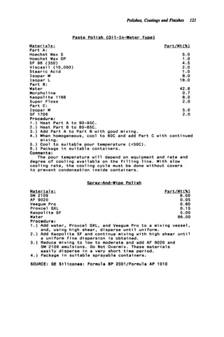 Polishes, Coatingsand Finishes 121
Paste P o l i s h (Oil-In-Water Type1
Part/Wt (%lMateri a1s:
Part A:
Hoechst Wax S
Hoechst Wax OP
SF 96 (350)
V i s c a s i l (10,000)
Stearic Acid
Isopar M
Isopar L
Part 0:
Water
Morpholine
Kaopol it e 1168
Super Floss
Part C:
Isopar M
SF 1706
Procedure:
1 . ) Heat Part A t o 90-95C.
2.) Heat Part 8 t o 80-85C.
3.) Add Part A to Part B w i t h good mixing.
4.) When homogeneous, cool t o 60C and add Part C w i t h continued
5.) Cool t o s u i t a b l e pour temperature (<50C).
6.) Package i n s u i t a b l e containers.
Comments:
degree o f cooling a v a i l a b l e on t h e f i l l i n g l i n e . With slow
c o o l i n g rate, t h e c o o l i n g c y c l e must be done without covers
t o prevent condensation i n s i d e containers.
mixing.
The pour temperature w i l l depend on equipment and r a t e and
5.0
1.o
4.5
2.0
1.o
8.0
18.0
42.8
0.7
8.0
2.0
5.0
2.0
Spray-And-Wipe P o l i s h
Mate r ia1s:
SM 2109
AF 9020
Part/Wt(%)
8 . 0 0
0.05
Veegum Pro 0 . 8 0
Proxcel GXL 0.15
Kaopolite SF 5.00
Water 86.00
Procedure:
1 . ) Add water, Proxcel GXL. and Veegum Pro t o a mixing vessel,
2.) Add Kaopolite SF and continue mixing w i t h high shear u n t i l
3 . ) Reduce mixing t o low t o moderate and add AF 9020 and
4 . ) Package i n s u i t a b l e sprayable containers.
SOURCE: GE Silicones: Formula BP 2001/Formula AP 1010
and, using high shear, disperse u n t i l uniform.
a uniform f i n e dispersion i s obtained.
SM 2109 emulsions. Do Not Overmix. These materials
e a s i l y disperse i n a very short time period.
 